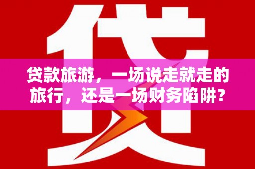 鄢陵贷款旅游，一场说走就走的旅行，还是一场财务陷阱？